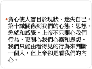 貪心使人盲目於現狀、迷失自己。
第十誡關係到我們的心態：思想、
慾望和感覺。上帝不只關心我們
行為、更關心我們心靈和思想。
我們只能由看得見的行為來判斷
一個人，但上帝卻是看我們的內
心。
 