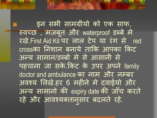 इन सभी सामग्रीयो को एक साफ,
थवच्छ , मज़बूत और waterproof डब्बे मे
रखे.First Aid Kit पर िाि टेप या रंग से red
crossका ननशान बनाये ताकक आपका ककट
अन्य सामान/डब्बो मे से आसानी से
पहचाना जा सके .ककट के उपर अपने family
doctor and ambulance का नाम और नम्बर
अवश्य लिखे.हर 6 महीने मे दवाईयो और
अन्य सामानो की expiry date की जााँच करते
रहे और आवश्यततानुसार बदिते रहे.
 