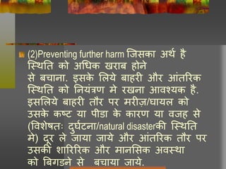 (2)Preventing further harm क्जसका अथघ है
क्थथनत को अचधक खराब होने
से बचाना. इसके लिये बाहरी और आंतररक
क्थथनत को ननयंत्रण मे रखना आवश्यक है.
इसलिये बाहरी तौर पर मरीज़/र्ायि को
उसके कष्ट या पीडा के कारण या वजह से
(ववशेषतः दुर्घटना/natural disasterकी क्थथनत
मे) दूर िे जाया जाये और आंतररक तौर पर
उसकी शाररररक और मानलसक अवथथा
को बबगडने से बचाया जाये.
 
