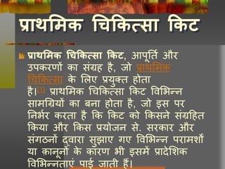 प्राथमिक चिककत्सा कक
प्राथमिक चिककत्सा कक , आपूनतघ और
उपकरणों का संग्रह है, जो प्राथलमक
चचककत्सा के लिए प्रयुतत होता
है।[1] प्राथलमक चचककत्सा ककट ववलभन्न
सामचग्रयों का बना होता है, जो इस पर
ननभघर करता है कक ककट को ककसने संग्रहहत
ककया और ककस प्रयोजन से. सरकार और
संगठनों द्वारा सुझाए गए ववलभन्न परामशों
या क़ानूनों के कारण भी इसमें प्रादेलशक
ववलभन्नताएं पाई जाती हैं।
 