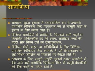 सामचग्रयां
सामान्य खुदरा दुकानों में व्यावसानयक रूप से उपिब्ध
प्राथलमक चचककत्सा ककट परंपरागत रूप से मामूिी चोटों के
इिाज के लिए बनाए जाते हैं।
ववलशष्ट सामचग्रयों में शालमि हैं, चचपकने वािी पट्हटयां,
ननयलमत शक्ततवधघक ददघ की दवाएं, जािीदार कपडे की
पट्टी और ननम्न दजे का रोगाणुनाशक.
ववलभन्न क्षेत्रों, वाहन या गनतववचधयों के लिए ववलशष्ट
प्राथलमक चचककत्सा ककट उपिब्ध हैं, जो कियाकिाप से
जुडे ववशेष जोखखम या चचंताओं पर कें हित होते हैं।
उदाहरण के लिए, समुिी आपूनतघ दुकानों द्वारा जिपोतों में
बेचे जाने वािे प्राथलमक चचककत्सा ककट में समुिी-बीमाररयों
को ठीक करने के साधन होते हैं।
 