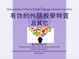 Characteristics of Effective Foreign Language Instruction and others
有效的外語教學特質
及其它
By Frances Fu
*Revised and Approved at Annual Meeting, November 1999
Document developed in
collaboration with and based on work done by the Montgomery County Maryland
Public Schools
 