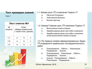 Тест проверки знаний 1.1. Какова роль ТП в компании Гедеон-1?
a. Нанятый Сотрудник
b. Собственник бизнеса
c. Бизнес-партнер
1.2. Какова Главная цель ТП компании Гедеон-1?
a. Выполнение плана отгрузки
b. Зарабатывание денег для себя и компании
c. Зарабатывание денег для себя и компании
путем выполнения планов отгрузки
1.3. По первым словам сформулированных Задач
ТП определите правильную последовательность
работ
a. Планирование… Работа … Реализация…
Подведение … Анализ…
b. Планирование… Реализация… Работа …
Подведение … Анализ…
c. Анализ…Планирование… Работа …
Реализация… Подведение …
Урок 1
10
Лист ответов №1
№
вопроса
Ответ
(обведи правильный,
с твоей точки, зрения)
1.1. a b c
1.2. a b c
1.3. a b c
©Олег Афанасьев, 2016
 