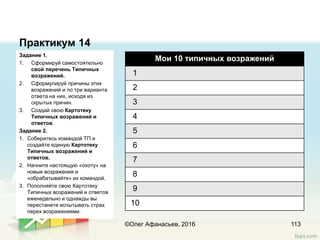 Практикум 14
Задание 1.
1. Сформируй самостоятельно
свой перечень Типичных
возражений.
2. Сформулируй причины этих
возражений и по три варианта
ответа на них, исходя из
скрытых причин.
3. Создай свою Картотеку
Типичных возражений и
ответов.
Задание 2.
1. Соберитесь командой ТП и
создайте единую Картотеку
Типичных возражений и
ответов.
2. Начните настоящую «охоту» на
новые возражения и
«обрабатывайте» их командой.
3. Пополняйте свою Картотеку
Типичных возражений и ответов
еженедельно и однажды вы
перестанете испытывать страх
перех возражениями.
113©Олег Афанасьев, 2016
Мои 10 типичных возражений
1
2
3
4
5
6
7
8
9
10
 