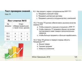 Тест проверки знаний 15.1. Как продать «идею» сотрудничества ЛПР ТТ?
a. Продавать хороший товар
b. Продавать ритмичную доставку
c. Продавать ценность сотрудничества c компанией
15.2. Почему ТП должен обеспечивать высокое качество
сервиса ТТ?
a. Чтобы сохранять хорошие отношения с ЛПР ТТ
b. Чтобы помогать ТТ развивать бизнес на основе
поставляемого нами товара и дополнительных
сервисов
c. Чтобы больше продавать и больше зарабатывать
15.3. Чему ТП должен в первую очередь обучить
Продавцов ТТ?
a. Фишки товара
b. Техника продажи
c. Новости о компании
Урок 15
125
Лист ответов №15
№
вопроса
Ответ
(обведи правильный,
с твоей точки, зрения)
15.1. a b c
15.2. a b c
15.3. a b c
©Олег Афанасьев, 2016
 