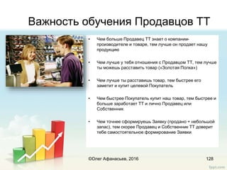 Важность обучения Продавцов ТТ
• Чем больше Продавец ТТ знает о компании-
производителе и товаре, тем лучше он продает нашу
продукцию
• Чем лучше у тебя отношения с Продавцом ТТ, тем лучше
ты можешь расставить товар («Золотая Полка»)
• Чем лучше ты расставишь товар, тем быстрее его
заметит и купит целевой Покупатель
• Чем быстрее Покупатель купит наш товар, тем быстрее и
больше заработает ТТ и лично Продавец или
Собственник
• Чем точнее сформируешь Заявку (продано + небольшой
запас), тем скорее Продавец и Собственник ТТ доверит
тебе самостоятельное формирование Заявки
128©Олег Афанасьев, 2016
 