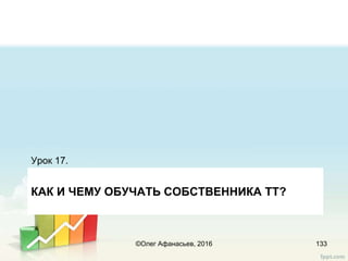 КАК И ЧЕМУ ОБУЧАТЬ СОБСТВЕННИКА ТТ?
Урок 17.
133©Олег Афанасьев, 2016
 