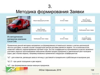 3.
Методика формирования Заявки
138
Из методических
материлов компании
Coca-Cola
Применение данной методики направлено на формирование оптимального заказа с учетом циклической
частоты доставки, в нашем случае стандартным циклом доставки является неделя, что в конечном итоге
позволяет избегать перезатаривания торговой точки. За счет коэффициетна принимаемого в расчет возможно
учитывать реально прогнозируемое повышение объема продаж (праздники) и увеличенный цикл посещеня
(одна, две и более недели), например возможно применение следующих коэффициентов:
“x2” - для клиентов, делающих заказ в пятницу с доставкой в понедельник и работающих в выходные дни;
“x2, 5” - при цикле посещения в две недели;
“x3” - при формировании заказа накануне праздников.
А.
Объем предыдущей доставки
-
В.
Остатки товара
=
С.
Объем продаж
за истекший период
С.
Объем продаж
за истекший период
х 1,5 =
D.
Необходимый запас товара
D.
Необходимый запас товара
-
B.
Остатки товара
=
Е.
Основная Заявка
+ Акции + Новинки
©Олег Афанасьев, 2016
 