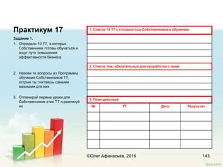 Практикум 17
Задание 1.
1. Определи 10 ТТ, в которых
Собственники готовы обучаться и
ищут пути повышения
эффективности бизнеса
2. Назови те вопросы из Программы
обучения Собственников ТТ,
котрые ты считаешь самыми
важными для них
3. Спланируй первые уроки для
Собственников этих ТТ и реализуй
их
143
1. Список 10 ТТ с готовностью Собственников к обучению
2. Список тем, обязательных для проработки с ними
3. План действий
№ ТТ Дата Результат
©Олег Афанасьев, 2016
 