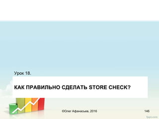 КАК ПРАВИЛЬНО CДЕЛАТЬ STORE CHECK?
Урок 18.
146©Олег Афанасьев, 2016
 