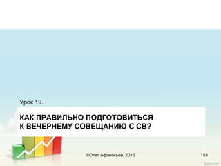 КАК ПРАВИЛЬНО ПОДГОТОВИТЬСЯ
К ВЕЧЕРНЕМУ СОВЕЩАНИЮ С СВ?
Урок 19.
153©Олег Афанасьев, 2016
 