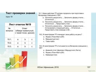 Тест проверки знаний 19.1. Какие действия ТП должен проделать при подготовке к
Вечернему совещанию с СВ?
a. Посчитать результаты…, Заполнить форму отчета…
Отчитаться…,
b. Посчитать результаты…, Заполнить форму отчета…
Отчитаться…, Представить план …
c. Посчитать результаты…, Заполнить форму отчета…
Спланировать следующий день…, Отчитаться…,
Представить план команде и СВ…
19.2. В какой форме ТП планирует свою работу на день?
a. Форма «План-Факт»(ЗП)
b. Маршрутный лист
c. Тайм-тейбл
19.3. В какой форме ТП отчитывается на Вечернем совещании с
СВ?
a. Дневной отчет (фрагмент Маршрутного Листа)
b. Форма «План-Факт»(ЗП)
c. Каверидж-план
Урок 19
157
Лист ответов №19
№
вопроса
Ответ
(обведи правильный,
с твоей точки, зрения)
19.1. a b c
19.2. a b c
19.3. a b c
©Олег Афанасьев, 2016
 