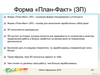 Форма «План-Факт» (ЗП)
161
 Форма «План-Факт» (ЗП) – основная форма планирования и отчетности
 Форма «План-Факт» (ЗП) – основа для начисления заработанных тобой денег
 ЗП начисляется еженедельно
 ЗП состоит из Ставки, которая платится вне зависимости от количества и качества
проделанной работы и Бонуса, разбитого на мелкие доли по показателям
деятельности
 Выполняя цель по каждому показателю, ты зарабатываешь определенную часть
бонуса
 Таким образом, твоя ЗП полностью зависит от тебя
 Чем точнее ты делаешь свою работу, тем больше зарабатываешь
©Олег Афанасьев, 2016
 