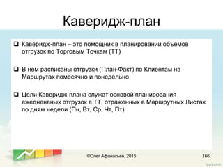 Каверидж-план
 Каверидж-план – это помощник в планировании объемов
отгрузок по Торговым Точкам (ТТ)
 В нем расписаны отгрузки (План-Факт) по Клиентам на
Маршрутах помесячно и понедельно
 Цели Каверидж-плана служат основой планирования
ежедненвных отгрузок в ТТ, отраженных в Маршрутных Листах
по дням недели (Пн, Вт, Ср, Чт, Пт)
166©Олег Афанасьев, 2016
 