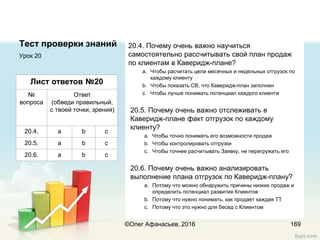 Тест проверки знаний 20.4. Почему очень важно научиться
самостоятельно рассчитывать свой план продаж
по клиентам в Каверидж-плане?
a. Чтобы расчитать цели месячных и недельных отгрузок по
каждому клиенту
b. Чтобы показать СВ, что Каверидж-план заполнен
c. Чтобы лучше понимать потенциал каждого клиента
20.5. Почему очень важно отслеживать в
Каверидж-плане факт отгрузок по каждому
клиенту?
a. Чтобы точно понимать его возможности продаж
b. Чтобы контролировать отгрузки
c. Чтобы точнее расчитывать Заявку, не перегружать его
20.6. Почему очень важно анализировать
выполнение плана отгрузок по Каверидж-плану?
a. Потому что можно обнаружить причины низких продаж и
определить потенциал развития Клиентов
b. Потому что нужно понимать, как продает каждая ТТ
c. Потому что это нужно для бесед с Клиентом
Урок 20
169
Лист ответов №20
№
вопроса
Ответ
(обведи правильный,
с твоей точки, зрения)
20.4. a b c
20.5. a b c
20.6. a b c
©Олег Афанасьев, 2016
 