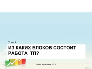 ИЗ КАКИХ БЛОКОВ СОСТОИТ
РАБОТА ТП?
Урок 3.
17©Олег Афанасьев, 2016
 