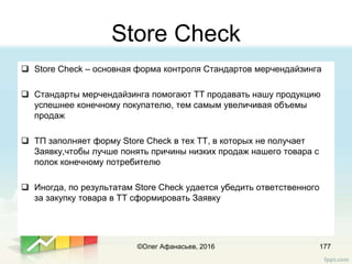 Store Check
177
 Store Check – основная форма контроля Стандартов мерчендайзинга
 Стандарты мерчендайзинга помогают ТТ продавать нашу продукцию
успешнее конечному покупателю, тем самым увеличивая объемы
продаж
 ТП заполняет форму Store Check в тех ТТ, в которых не получает
Заявку,чтобы лучше понять причины низких продаж нашего товара с
полок конечному потребителю
 Иногда, по результатам Store Check удается убедить ответственного
за закупку товара в ТТ сформировать Заявку
©Олег Афанасьев, 2016
 