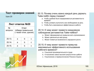Тест проверки знаний 20.13. Почему очень важно каждый день держать
Тайм-тейбл перед глазами?
a. Чтобы удобнее было придерживаться регламентов по
времени
b. Чтобы успевать выполнить все необходимое за день
c. Чтобы быть максимально эффективным в работе
20.14. К чему может привести ежедневное
соблюдение регламентов Тайм-тейбла?
a. Может сформироваться привычка жить организованно
b. Может увеличиться мой доход
c. Может появиться возможность карьерного роста
20.15. К чему может привести привычка
максимально эффективного испльзования
рабочего времени?
a. К высокой производительности труда
b. К получению самых высоких результатов в работе
c. К выпонению и перевыполнению Планов отгрузок
Урок 20
185
Лист ответов №20
№
вопроса
Ответ
(обведи правильный,
с твоей точки, зрения)
20.13. a b c
20.14. a b c
20.15. a b c
©Олег Афанасьев, 2016
 