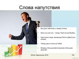 Слова напутствия
• Мы дали тебе Ключ к твоему Успеху
• Взять его или нет – теперь Твой личный Выбор
• Нам нужны люди, желающие Расти и Двигаться
вперед
• Теперь дело только за Тобой
• Вперед к большим Достижениям и большим
деньгам!
©Олег Афанасьев, 2016 194
 