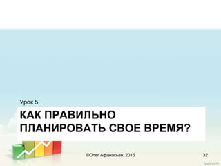 КАК ПРАВИЛЬНО
ПЛАНИРОВАТЬ СВОЕ ВРЕМЯ?
Урок 5.
32©Олег Афанасьев, 2016
 