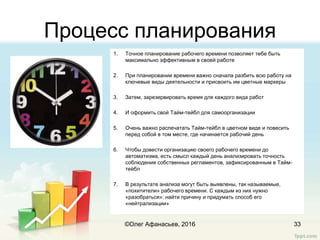 Процесс планирования
33
1. Точное планирование рабочего времени позволяет тебе быть
максимально эффективным в своей работе
2. При планировании времени важно сначала разбить всю работу на
ключевые виды деятельности и присвоить им цветные маркеры
3. Затем, зарезервировать время для каждого вида работ
4. И оформить свой Тайм-тейбл для самоорганизации
5. Очень важно распечатать Тайм-тейбл в цветном виде и повесить
перед собой в том месте, где начинается рабочий день
6. Чтобы довести организацию своего рабочего времени до
автоматизма, есть смысл каждый день анализировать точность
соблюдения собственных регламентов, зафиксированным в Тайм-
тейбл
7. В результате анализа могут быть выявлены, так называемые,
«похитители» рабочего времени. С каждым из них нужно
«разобраться»: найти причину и придумать способ его
«нейтрализации»
©Олег Афанасьев, 2016
 