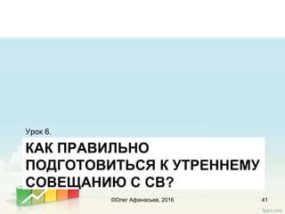 КАК ПРАВИЛЬНО
ПОДГОТОВИТЬСЯ К УТРЕННЕМУ
СОВЕЩАНИЮ С СВ?
Урок 6.
41©Олег Афанасьев, 2016
 