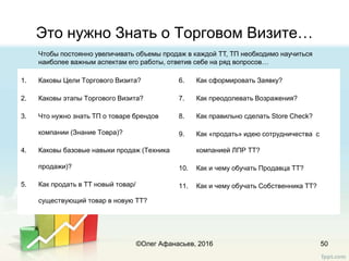 Это нужно Знать о Торговом Визите…
50
1. Каковы Цели Торгового Визита?
2. Каковы этапы Торгового Визита?
3. Что нужно знать ТП о товаре брендов
компании (Знание Товра)?
4. Каковы базовые навыки продаж (Техника
продажи)?
5. Как продать в ТТ новый товар/
существующий товар в новую ТТ?
6. Как сформировать Заявку?
7. Как преодолевать Возражения?
8. Как правильно cделать Store Check?
9. Как «продать» идею сотрудничества с
компанией ЛПР ТТ?
10. Как и чему обучать Продавца ТТ?
11. Как и чему обучать Собственника ТТ?
©Олег Афанасьев, 2016
Чтобы постоянно увеличивать объемы продаж в каждой ТТ, ТП необходимо научиться
наиболее важным аспектам его работы, ответив себе на ряд вопросов…
 