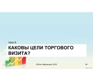 КАКОВЫ ЦЕЛИ ТОРГОВОГО
ВИЗИТА?
Урок 8.
54©Олег Афанасьев, 2016
 