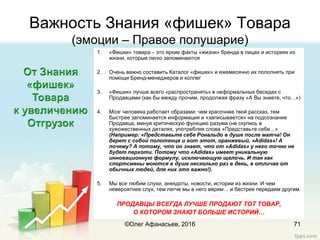 Важность Знания «фишек» Товара
(эмоции – Правое полушарие)
1. «Фишки» товара – это яркие факты «жизни» бренда в лицах и историях из
жизни, которые легко запоминаются
2. Очень важно составить Каталог «фишек» и ежемесячно их пополнять при
помощи Бренд-менеджеров и коллег
3. «Фишки» лучше всего «распространять» в неформальных беседах с
Продавцами (как бы между прочим, продолжая фразу «А Вы знаете, что…»)
4. Мозг человека работает образами: чем красочнее твой рассказ, тем
быстрее запоминается информация и «записывается» на подсознание
Продавца, минуя критическую функцию разума (не скупись в
хужожественных деталях, употребляя слова «Представьте себе…»
(Например: «Представьте себе Рональдо в душе после матча! Он
берет с собой полотенце и вот этот, оранжевый, «Adidas»! А
почему? А потому, что он знает, что от «Adidas» у него точно не
будет перхоти. Потому что «Adidas» имеет уникальную
инновационную формулу, исключающую щелочь. И так как
спортсмены моются в душе несколько раз в день, в отличае от
обычных людей, для них это важно!).
5. Мы все любим слухи, анекдоты, новости, истории из жизни. И чем
невероятнее слух, тем легче мы в него верим… и бестрее передаем другим.
ПРОДАВЦЫ ВСЕГДА ЛУЧШЕ ПРОДАЮТ ТОТ ТОВАР,
О КОТОРОМ ЗНАЮТ БОЛЬШЕ ИСТОРИЙ…
71©Олег Афанасьев, 2016
 