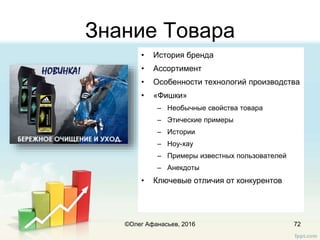 Знание Товара
• История бренда
• Ассортимент
• Особенности технологий производства
• «Фишки»
– Необычные свойства товара
– Этические примеры
– Истории
– Ноу-хау
– Примеры известных пользователей
– Анекдоты
• Ключевые отличия от конкурентов
72©Олег Афанасьев, 2016
 