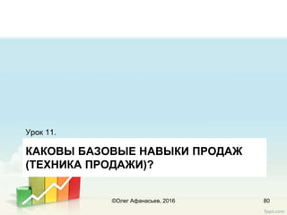 КАКОВЫ БАЗОВЫЕ НАВЫКИ ПРОДАЖ
(ТЕХНИКА ПРОДАЖИ)?
Урок 11.
80©Олег Афанасьев, 2016
 