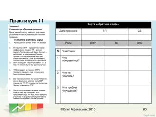 Практикум 11
Задание 1.
Ролевая игра «Техника продажи»
Цель: выработать у каждого участника
устойчивый навык реализации Техники
продажи.
6 этапов ролевой игры
1. Распредление ролей: ЛПР, ТП, Эксперт.
2. Инструктаж: ЛПР – нуждается в новом
эффективном товаре; ТП – должен
сделать Постановочный Заказ; Эксперт –
наблюдает за реализацией Техники
продаж и после окончания игры дает
«обратную связь» ТП об искажениях и
последствиях для результата разговора.
3. ЛПР также дает «обратную связь» ТП, о
том, что можно было бы сделать лучше.
4. ТП благодарит за «уроки» ЛПР и
Эксперта; говорит о том, что для него
было особенно важно.
5. Все пересаживаются по часовой стрелке,
меняя физически место и роль: ЛПР
становится ТП, ТП становится Экспертом,
Эксперт становится ЛПР.
6. После этого начинается новая ролевая
игра по тому же сценарию. Игра
продолжается до тех пор, пока у каждого
участника не выработается устойчивого
навыка соблюдения Этапов продажи.
83©Олег Афанасьев, 2016
Карта «обратной связи»
Дата тренинга ТП СВ
Роли ЛПР ТП ЭКС
№ Участники Имя игрока Имя игрока Имя игрока
1. Что
понравилось?
2. Что не
удалось?
3. Что требует
улучшения?
 