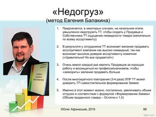 «Недогруз»
(метод Евгения Балакина)
88
1. Предлагается, в некоторых случаях, на начальном этапе,
умышленно недогрузить ТТ, чтобы создать у Продавца и
Собственника ТТ ощущение ликвидности товара (желательно
по всему ассортименту)
2. В результате у сотрудников ТТ возникает желание продавать
ассотритмент компании как высоко ликвидный, так как
возникает высокое доверие ассортименту комапнии
(«Удивительно! Но все продается!»)
3. Очень важно каждый раз хвалить Продавцов за хорошую
работу и восхищаться их профессионализмом, чтобы
«заякорить» желание продавать больше
4. После многократного повторения (3-4 раза) ЛПР ТТ может
доверить ТП самостоятельное формирование Заявки
5. Именно в этот момент можно, постепенно, увеличивать объем
отгрузок в соответствии с формулой «Формирование Заявки»
(Объем проданного товара – Остатки х 1,5)
©Олег Афанасьев, 2016
 