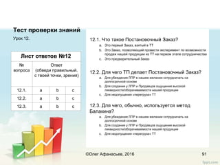 Тест проверки знаний
Урок 12.
91
Лист ответов №12
№
вопроса
Ответ
(обведи правильный,
с твоей точки, зрения)
12.1. a b c
12.2. a b c
12.3. a b c
12.1. Что такое Постановочный Заказ?
a. Это первый Заказ, взятый в ТТ
b. Это Заказ, позволяющий провести эксперимент по возможности
продаж нашей продукции из ТТ на первом этапе сотрудничества
c. Это предварительный Заказ
12.2. Для чего ТП делает Постановочный Заказ?
a. Для убеждения ЛПР в нашем желании сотрудничать на
долгосрочной основе
b. Для создания у ЛПР и Продавцов ощущения высокой
ликвидности/оборачиваемости нашей продукции
c. Для недопущения «перегруза» ТТ
12.3. Для чего, обычно, используется метод
Балакина?
a. Для убеждения ЛПР в нашем желании сотрудничать на
долгосрочной основе
b. Для создания у ЛПР и Продавцов ощущения высокой
ликвидности/оборачиваемости нашей продукции
c. Для недопущения «перегруза» ТТ
©Олег Афанасьев, 2016
 