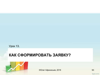 КАК СФОРМИРОВАТЬ ЗАЯВКУ?
Урок 13.
93©Олег Афанасьев, 2016
 