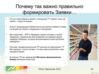 Почему так важно правильно
формировать Заявки…
• Отстутствие Заявки в момент посещения ТТ говорит лишь об
одном – товар не продан
• Значит предыдущаяя Заявка была составлена неверно (товар
не продан до нашего следующего посещения)
• Как следствие – ЛПР и Продавец теряют интерес к нашей
продукции, переключая свое внимание на продажу других
товаров и брендов, которые воспринимаются ими как более
ликвидные
• Поэтому, профессиональный ТП никогда не перегружает ТТ
без причины, только потому, что ему нужно выполнить план
продаж/отгрузок
• В помощь ТП мы предлагаем Методику формирования
Заявки компании Coca Cola
©Олег Афанасьев, 2016 94
 