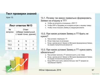 Тест проверки знаний
Урок 13.
97
Лист ответов №13
№
вопроса
Ответ
(обведи правильный,
с твоей точки, зрения)
13.1. a b c
13.2. a b c
13.3. a b c
13.1. Почему так важно правильно формировать
Заявки на отгрузку в ТТ?
a. Чтобы не испортить отношения с ЛПР ТТ
b. Чтобы ЛПР и Продавец не потеряли интрес к нашему товару
c. Чтобы точно получить Заявку в следующем визите
13.2. При каком условии Заявку в ТТ брать не
нужно?
a. При условии «перегруза» ТТ
b. Когда товар еще не распродан
c. Когда, сделав расчет Заказа по Методике формирования Заявки,
мы видим отрицательный результат
13.3. При каком условии Заявку в ТТ нужно взять
обязательно?
a. При условии наличия у ТТ желания купить у нас товар
b. Когда, сделав расчет Заказа по Методике формирования Заявки,
мы видим положительный результат
c. Когда ЛПР хочет взять намного больше, чем ТТ продала за
прошедшую неделю
©Олег Афанасьев, 2016
 
