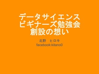 データサイエンス
ビギナーズ勉強会
創設の想い
北野 ヒロキ
facebook:kitano0
 