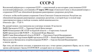 13
СССР-2
Всесоюзный референдум о сохранении СССР — единственный за всю историю существования СССР
всесоюзный референдум, состоявшийся 17 марта 1991 года в Советском Союзе и обсуждавший вопрос о
сохранении СССР как обновлённой федерации равноправных суверенных республик.
«Считаете ли Вы необходимым сохранение Союза Советских Социалистических Республик как
обновлённой федерации равноправных суверенных республик, в которой будут в полной мере
гарантироваться права и свободы человека любой национальности».
Ответили «Да» - 77,85 %
На данный момент, восстановлены все ключевые позиции. В частности:
ВрИО Президента СССР — Тараскин Сергей Вячеславович
ВрИО Командующего ВС СССР по Курской области — Старостенко Алексей
ВрИО председателя ЦБ РСФСР — Еловацкий Игорь Юрьевич
ВрИО Главы Новосибирской области РСФСР — Торгунаков Сергей Владимирович
Посол по особым поручениям ВрИО президента СССР — Рыжов Валерий Семёнович
Председатель Центросоюза потребкооперации РСФСР — Горелов Евгений Владимирович
и многие другие...
При этом, всё абсолютно легально, в правовом поле как с точки зрения суверенного Права, так и с точки
зрения действующего Закона СССР/РСФСР, который никто не отменял.
 