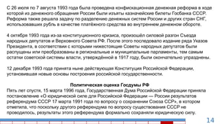 14
C 26 июля по 7 августа 1993 года была проведена конфискационная денежная реформа в ходе
которой из денежного обращения России были изъяты казначейские билеты Госбанка СССР.
Реформа также решала задачу по разделению денежных систем России и других стран СНГ,
использовавших рубль в качестве платёжного средства во внутреннем денежном обороте.
4 октября 1993 года из-за конституционного кризиса, произошёл силовой разгон Съезда
народных депутатов и Верховного Совета РФ. После этого последовало издание ряда Указов
Президента, в соответствии с которыми нижестоящие Советы народных депутатов были
распущены или преобразованы в региональные и муниципальные парламенты, тем самым
остатки советской системы власти, утверждённой в 1917 году, были окончательно упразднены.
12 декабря 1993 года принята ныне действующая Конституция Российской Федерации,
установившая новые основы построения российской государственности.
Политическая оценка Госдумы РФ
Пять лет спустя, 15 марта 1996 года, Государственная Дума Российской Федерации приняла
постановление «О юридической силе для Российской Федерации — России результатов
референдума СССР 17 марта 1991 года по вопросу о сохранении Союза ССР», в котором
отметила, что поскольку другого референдума по вопросу существования СССР не
проводилось, результаты этого референдума формально сохраняли юридическую силу.
 