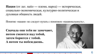 6
Нация (от лат. natio — племя, народ) — историческая,
социально-экономическая, культурно-политическая и
духовная общность людей.
Понятие «нация» не следует путать с понятием «национальность».
Сначала они тебя не замечают,
потом смеются над тобой,
затем борются с тобой.
А потом ты побеждаешь.
 