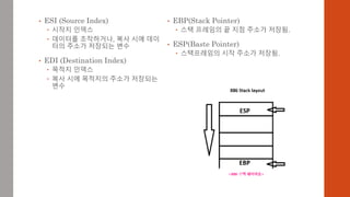 • ESI (Source Index)
 시작지 인덱스
 데이터를 조작하거나, 복사 시에 데이
터의 주소가 저장되는 변수
• EDI (Destination Index)
 목적지 인덱스
 복사 시에 목적지의 주소가 저장되는
변수
• EBP(Stack Pointer)
 스택 프레임의 끝 지점 주소가 저장됨.
• ESP(Baste Pointer)
 스택프레임의 시작 주소가 저장됨.
 