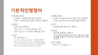 기본적인명령어
• ADD, SUB
 ADD : Src에서 dest로 값을 더하는 명령어
 SUB : Src에서 dest로 값을 빼는 명령어
• INT
 인터럽트를 일으키는 명령어
• CALL
 함수를 호출하는 명령어
 CALL뒤에 오퍼랜드로 번지가 붙는다. 해당
번지를 호출하고 끝나면 call다음 번지로 돌
아온다.
• INC, DEC
 INC = i++; DEC = i--;
• PUSH, POP
 PUSH : 스택에 값을 넣는 명령어
 POP : 스택에 있는 값을 가져오는 명령어
• MOV
 값을 넣는 명령어
 Mov eax, 1 : eax에 1을 넣는 코드
 Mov ebx, ecx : ebx에 ecx를 넣는 코드
• LEA
 주소를 넣는 것
 Lea eax, dword ptr ds:[esi] : eax에 0x401000
 Mov eax, dword ptr ds:[esi] : eax에 5640EC83
 Lea eax, dword ptr ss:[esp+8] :eax에 0x13FF40
 Mov eax, dword ptr ss:[esp+8] : eax에 33
 