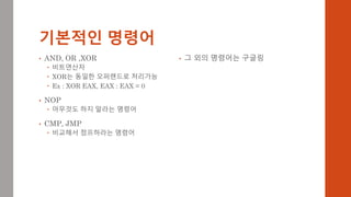 기본적인 명령어
• AND, OR ,XOR
 비트연산자
 XOR는 동일한 오퍼랜드로 처리가능
 Ex : XOR EAX, EAX : EAX = 0
• NOP
 아무것도 하지 말라는 명령어
• CMP, JMP
 비교해서 점프하라는 명령어
• 그 외의 명령어는 구글링
 