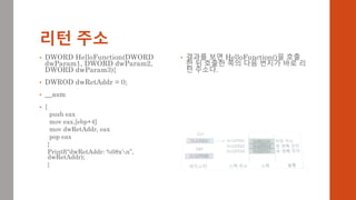 리턴 주소
• DWORD HelloFunction(DWORD
dwParam1, DWORD dwParam2,
DWORD dwParam3){
• DWROD dwRetAddr = 0;
• __asm
• {
push eax
mov eax,[ebp+4]
mov dwRetAddr, eax
pop eax
}
Printf(“dwRetAddr: %08xn”,
dwRetAddr);
}
• 결과를 보면 HelloFunction()을 호출
한 뒤 호출한 쪽의 다음 번지가 바로 리
턴 주소다.
 