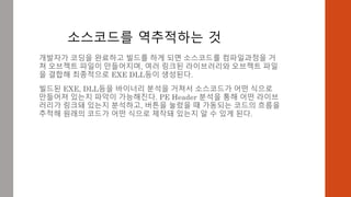 소스코드를 역추적하는 것
개발자가 코딩을 완료하고 빌드를 하게 되면 소스코드를 컴파일과정을 거
쳐 오브젝트 파일이 만들어지며, 여러 링크된 라이브러리와 오브젝트 파일
을 결합해 최종적으로 EXE DLL등이 생성된다.
빌드된 EXE, DLL등을 바이너리 분석을 거쳐서 소스코드가 어떤 식으로
만들어져 있는지 파악이 가능해진다. PE Header 분석을 통해 어떤 라이브
러리가 링크돼 있는지 분석하고, 버튼을 눌렀을 때 가동되는 코드의 흐름을
추적해 원래의 코드가 어떤 식으로 제작돼 있는지 알 수 있게 된다.
 