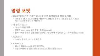 명령 포맷
• X86 CPU의 기본 구조인 IA-32를 기본 플랫폼으로 삼아 소개함
 대부분의 PC가 Intel CPU를 사용하며, AMD의 경우도 대부분의 코드가 Intel
Processor와 호환되기 때문이다.
• “명령어 + 인자”
 IA-32의 기본 형태
 명령어 mov, push 같은 것들. 옵코드(opcode)
 인자: “어떤 장소로 값을 넣을 것인지”, “명령어에 해당하는 값.” 오퍼랜드(operand)
• Push 337
 Push는 옵코드, 337는 오퍼랜드
• Mov eax, 1
 Mov는 옵코드, eax와 1이 오퍼랜드
 모든 오퍼랜드는 앞의 것이 destination 뒤의 것이 source
 