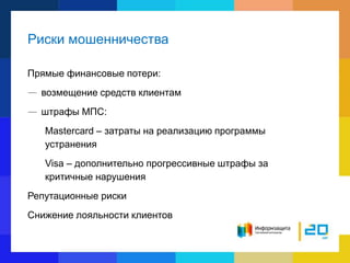 Риски мошенничества
Прямые финансовые потери:
— возмещение средств клиентам
— штрафы МПС:
Mastercard – затраты на реализацию программы
устранения
Visa – дополнительно прогрессивные штрафы за
критичные нарушения
Репутационные риски
Снижение лояльности клиентов
 