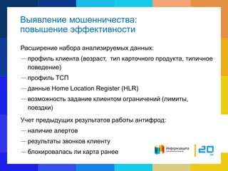 Выявление мошенничества:
повышение эффективности
Расширение набора анализируемых данных:
—профиль клиента (возраст, тип карточного продукта, типичное
поведение)
—профиль ТСП
—данные Home Location Register (HLR)
—возможность задание клиентом ограничений (лимиты,
поездки)
Учет предыдущих результатов работы антифрод:
—наличие алертов
—результаты звонков клиенту
—блокировалась ли карта ранее
 