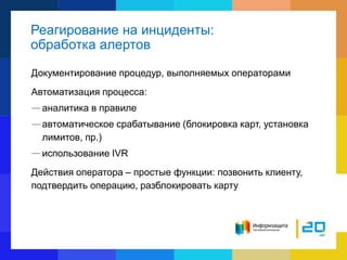 Реагирование на инциденты:
обработка алертов
Документирование процедур, выполняемых операторами
Автоматизация процесса:
—аналитика в правиле
—автоматическое срабатывание (блокировка карт, установка
лимитов, пр.)
—использование IVR
Действия оператора – простые функции: позвонить клиенту,
подтвердить операцию, разблокировать карту
 